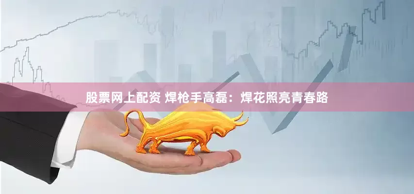 股票网上配资 焊枪手高磊：焊花照亮青春路