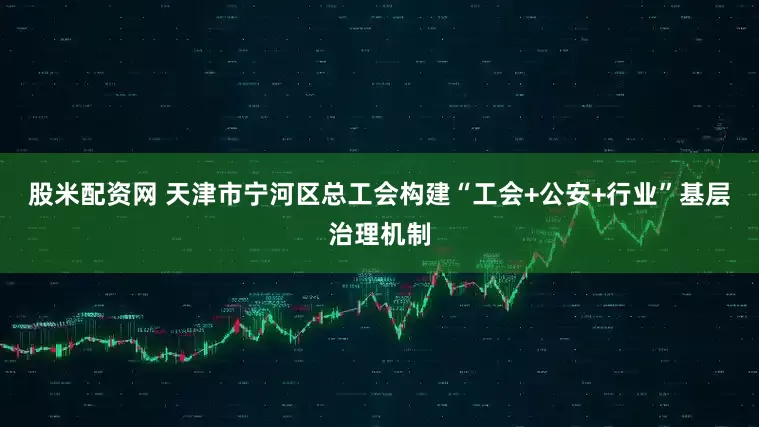 股米配资网 天津市宁河区总工会构建“工会+公安+行业”基层治理机制