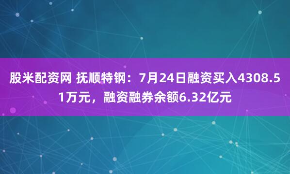 股米配资网 抚顺特钢：7月24日融资买入4308.51万元，融资融券余额6.32亿元