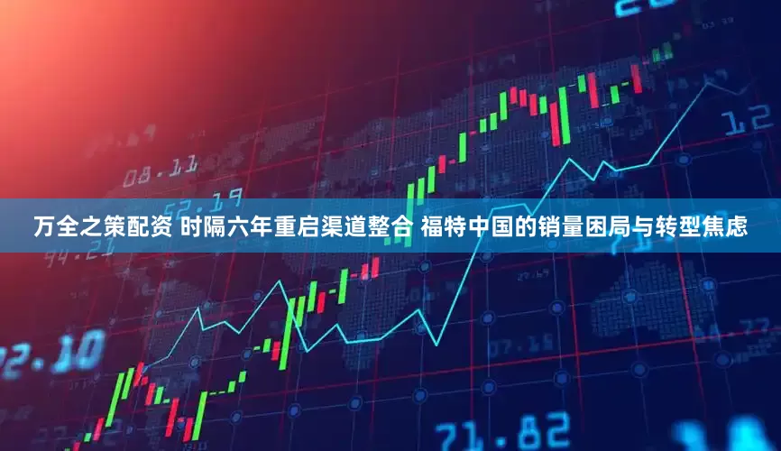 万全之策配资 时隔六年重启渠道整合 福特中国的销量困局与转型焦虑