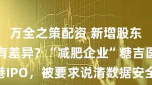 万全之策配资 新增股东价格为何有差异？“减肥企业”糖吉医疗赴港IPO，被要求说清数据安全及股权激励合规性