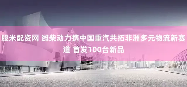 股米配资网 潍柴动力携中国重汽共拓非洲多元物流新赛道 首发100台新品